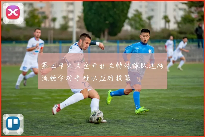 第三节火力全开杜兰特称球队运转流畅令对手难以应对投篮