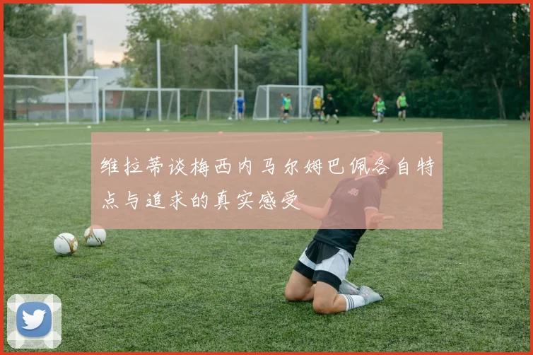 维拉蒂谈梅西内马尔姆巴佩各自特点与追求的真实感受