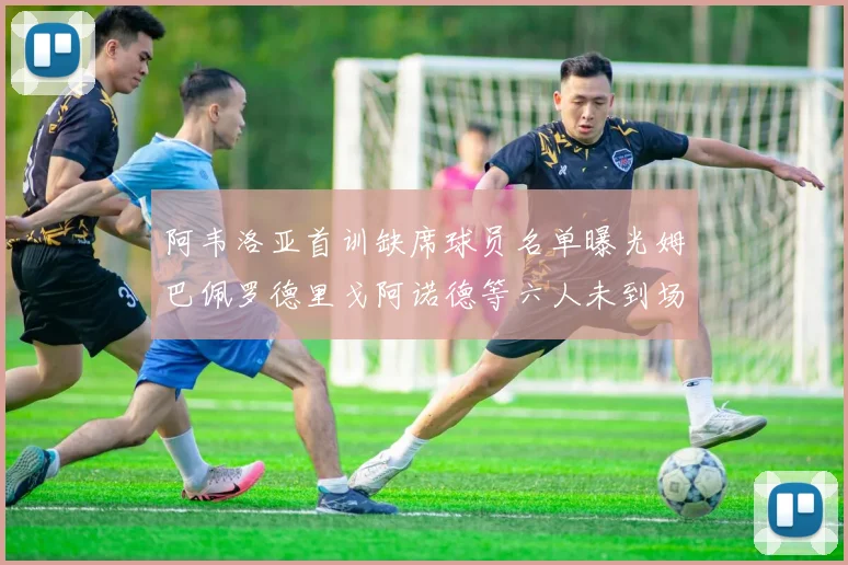 阿韦洛亚首训缺席球员名单曝光姆巴佩罗德里戈阿诺德等六人未到场