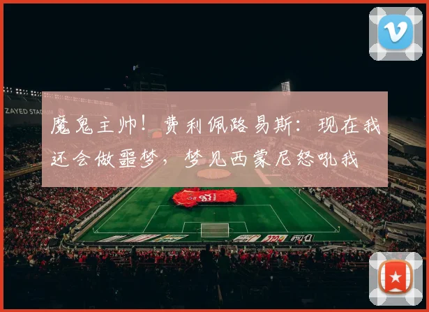 魔鬼主帅！费利佩路易斯：现在我还会做噩梦，梦见西蒙尼怒吼我