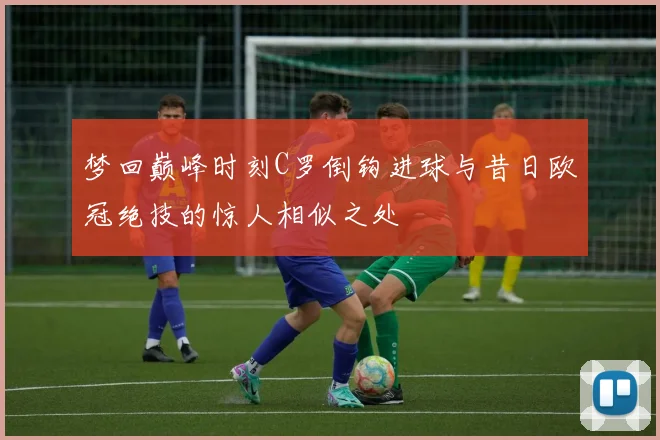 梦回巅峰时刻C罗倒钩进球与昔日欧冠绝技的惊人相似之处
