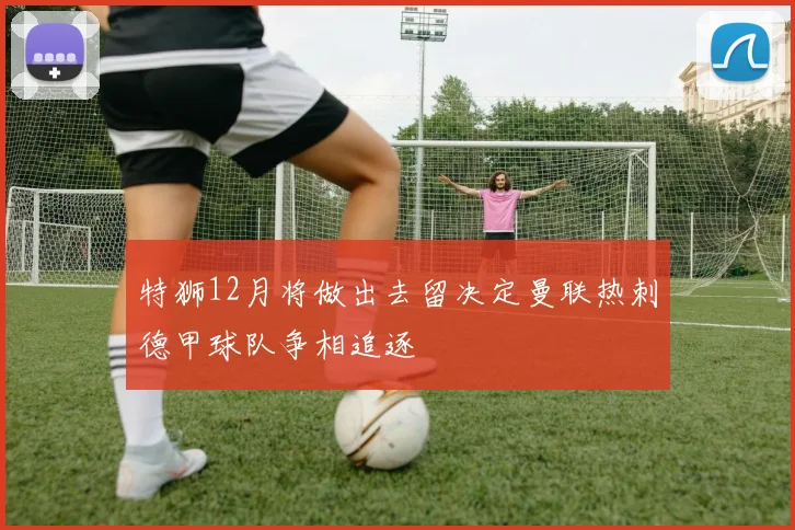 特狮12月将做出去留决定曼联热刺德甲球队争相追逐