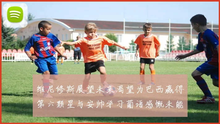 维尼修斯展望未来渴望为巴西赢得第六颗星与安帅学习葡语感慨未能与C罗共事