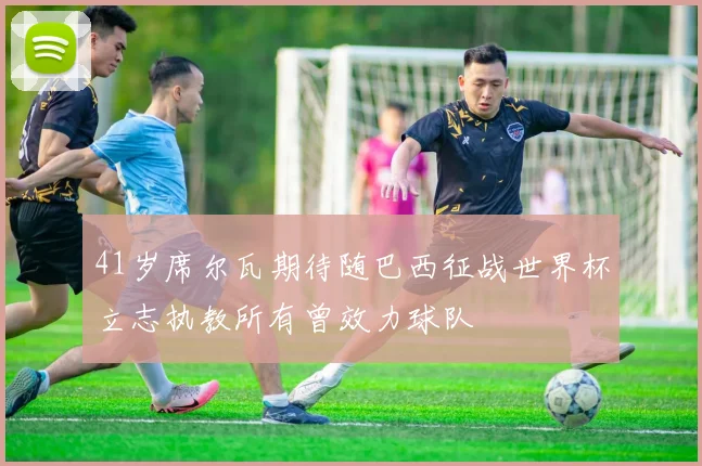 41岁席尔瓦期待随巴西征战世界杯立志执教所有曾效力球队