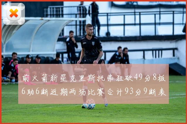 前火箭新星克里斯托弗狂砍49分8板6助6断近期两场比赛合计93分9断表现惊艳