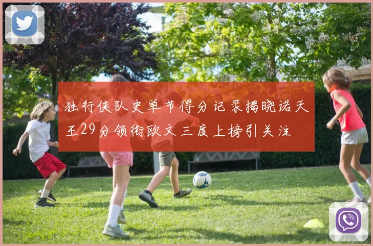 独行侠队史单节得分记录揭晓诺天王29分领衔欧文三度上榜引关注