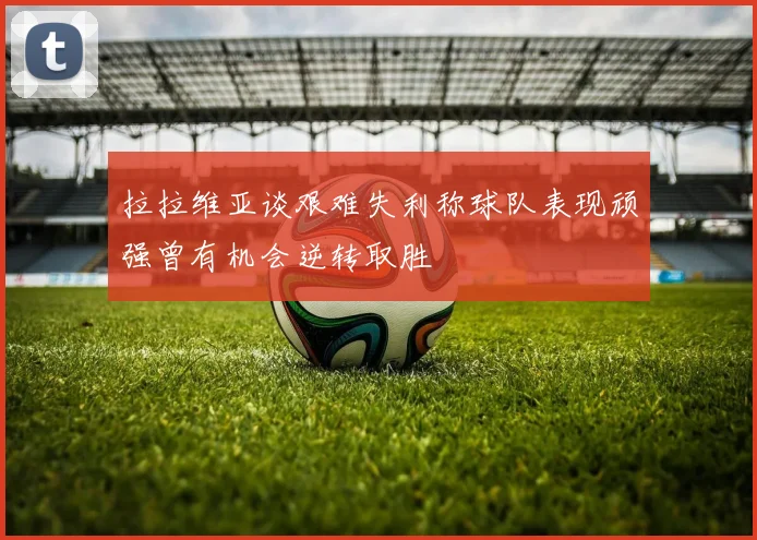 拉拉维亚谈艰难失利称球队表现顽强曾有机会逆转取胜