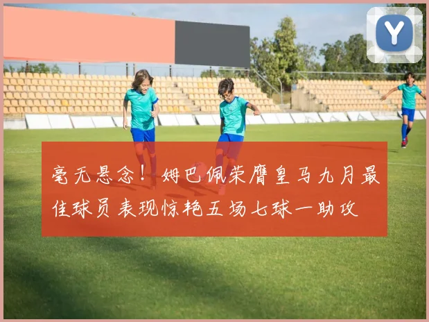 毫无悬念！姆巴佩荣膺皇马九月最佳球员表现惊艳五场七球一助攻