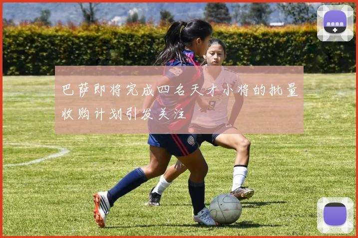 巴萨即将完成四名天才小将的批量收购计划引发关注