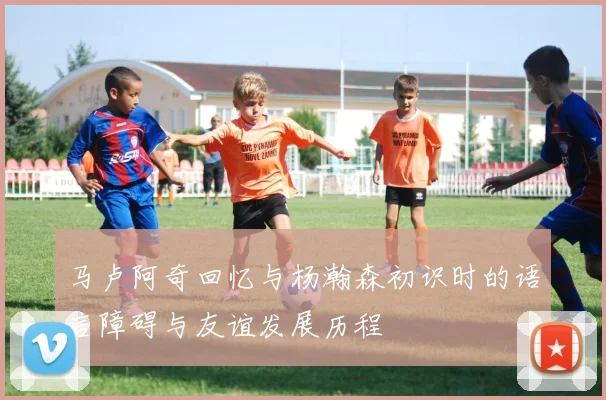 马卢阿奇回忆与杨瀚森初识时的语言障碍与友谊发展历程