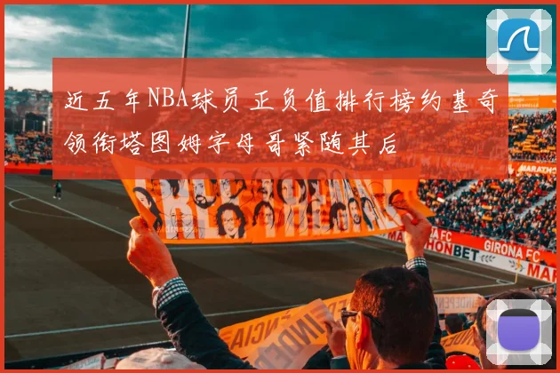 近五年NBA球员正负值排行榜约基奇领衔塔图姆字母哥紧随其后