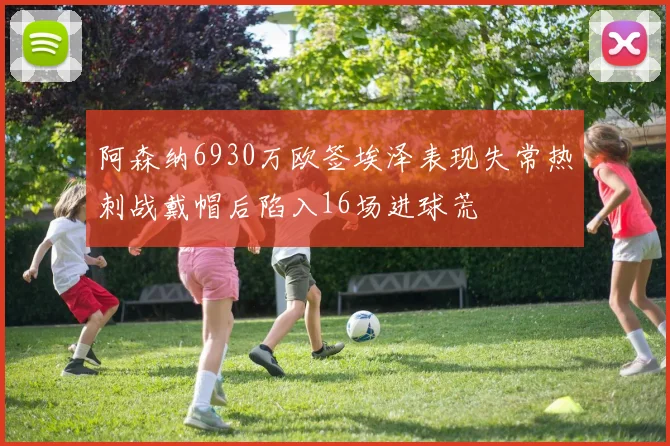阿森纳6930万欧签埃泽表现失常热刺战戴帽后陷入16场进球荒