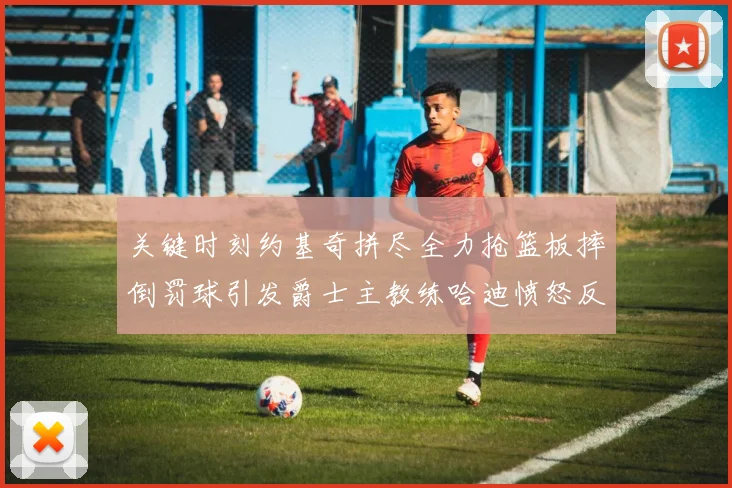 关键时刻约基奇拼尽全力抢篮板摔倒罚球引发爵士主教练哈迪愤怒反应