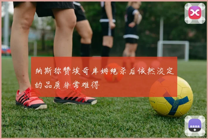 纳斯称赞埃奇库姆绝杀后依然淡定的品质非常难得