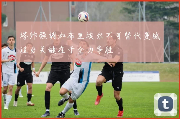 塔帅强调加布里埃尔不可替代曼城追分关键在于全力争胜