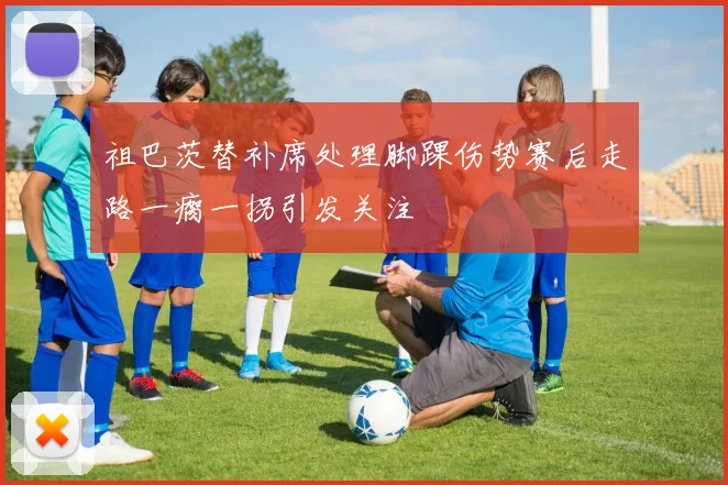 祖巴茨替补席处理脚踝伤势赛后走路一瘸一拐引发关注