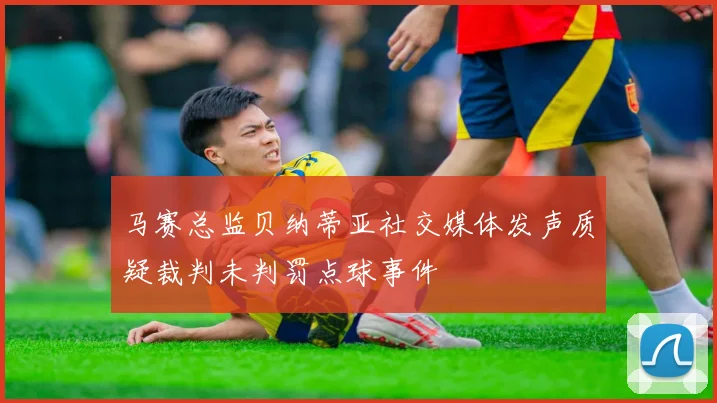 马赛总监贝纳蒂亚社交媒体发声质疑裁判未判罚点球事件