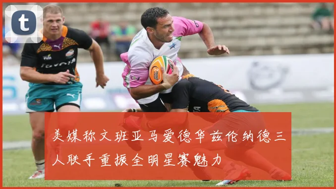 美媒称文班亚马爱德华兹伦纳德三人联手重振全明星赛魅力