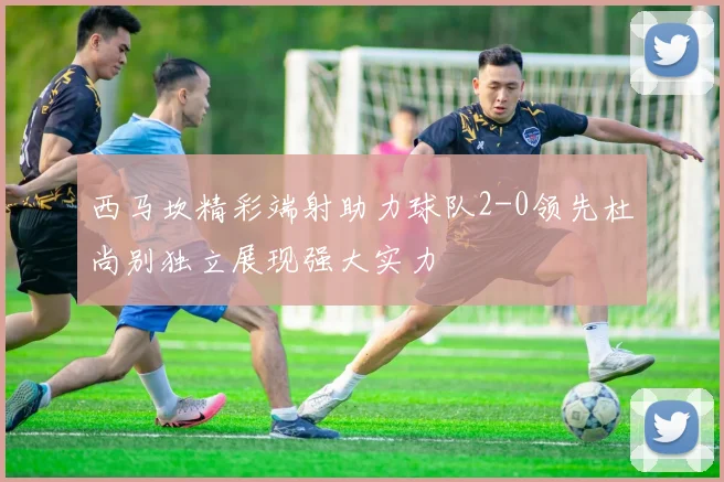 西马坎精彩端射助力球队2-0领先杜尚别独立展现强大实力