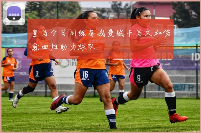 皇马今日训练备战曼城卡马文加伤愈回归助力球队
