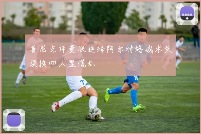 鲁尼点评曼联逆转阿尔特塔战术失误换四人显慌乱