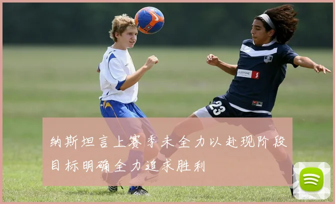 纳斯坦言上赛季未全力以赴现阶段目标明确全力追求胜利