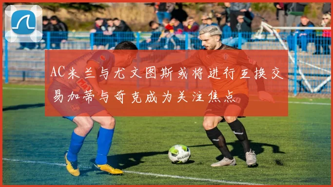 AC米兰与尤文图斯或将进行互换交易加蒂与奇克成为关注焦点