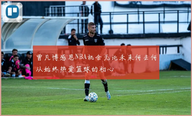 曾凡博感恩NBA机会无论未来何去何从始终热爱篮球的初心