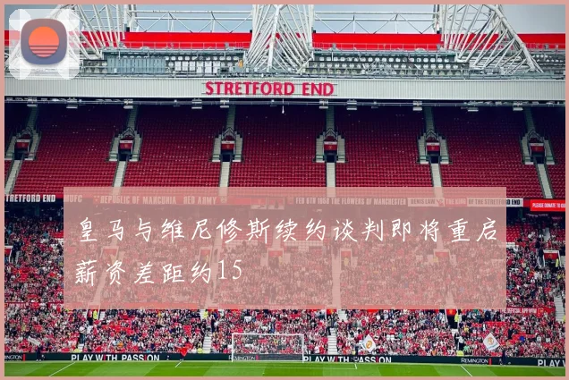 皇马与维尼修斯续约谈判即将重启薪资差距约15