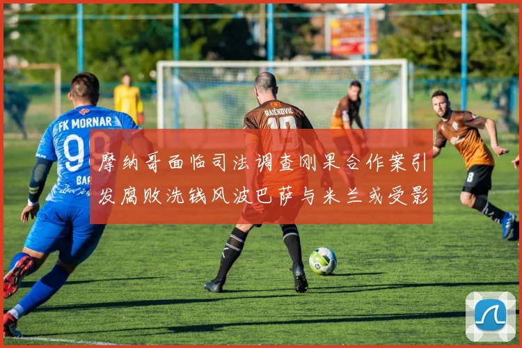 摩纳哥面临司法调查刚果合作案引发腐败洗钱风波巴萨与米兰或受影响