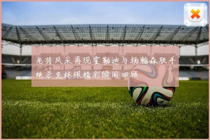 老将风采再现霍勒迪与杨瀚森联手绝杀克林根精彩瞬间回顾
