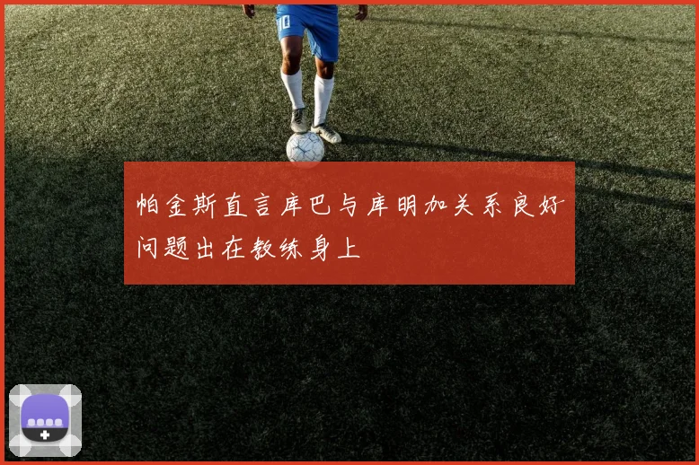 帕金斯直言库巴与库明加关系良好问题出在教练身上