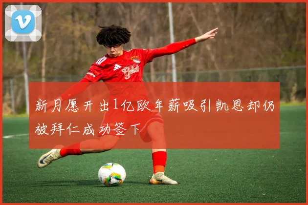 新月愿开出1亿欧年薪吸引凯恩却仍被拜仁成功签下