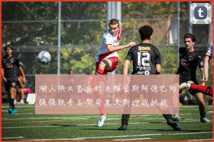 湖人热火首发对决维金斯阿德巴约强强联手东契奇里夫斯迎战挑战