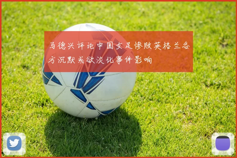 马德兴评论中国女足惨败英格兰各方沉默或欲淡化事件影响