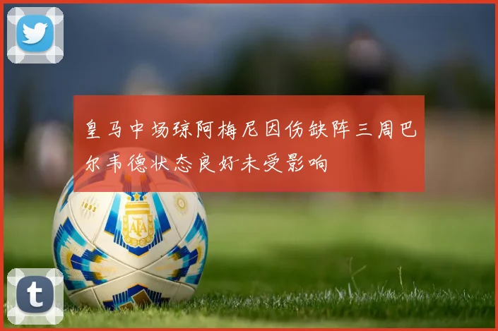 皇马中场琼阿梅尼因伤缺阵三周巴尔韦德状态良好未受影响
