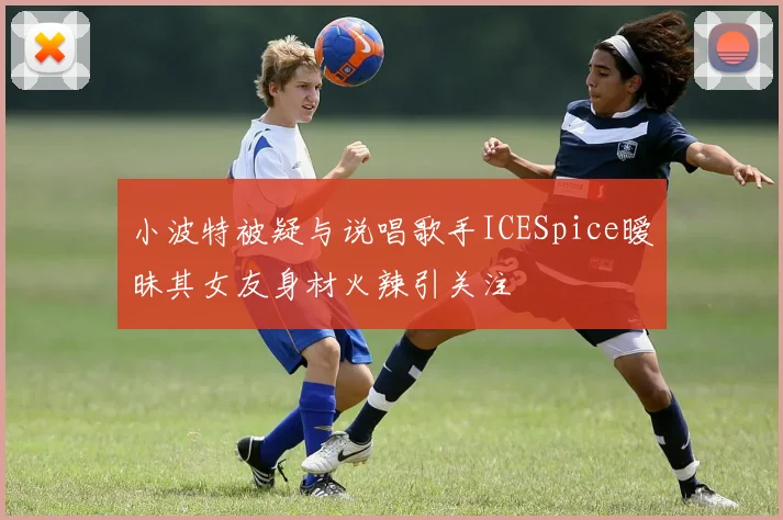 小波特被疑与说唱歌手ICESpice暧昧其女友身材火辣引关注