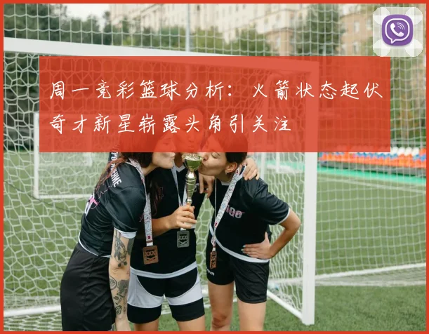 周一竞彩篮球分析：火箭状态起伏奇才新星崭露头角引关注