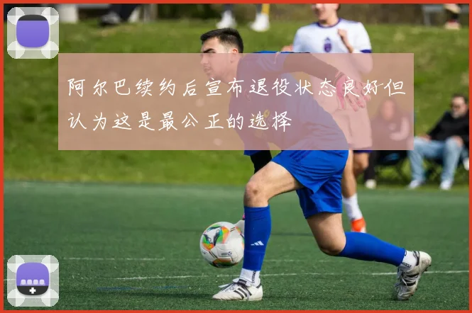 阿尔巴续约后宣布退役状态良好但认为这是最公正的选择
