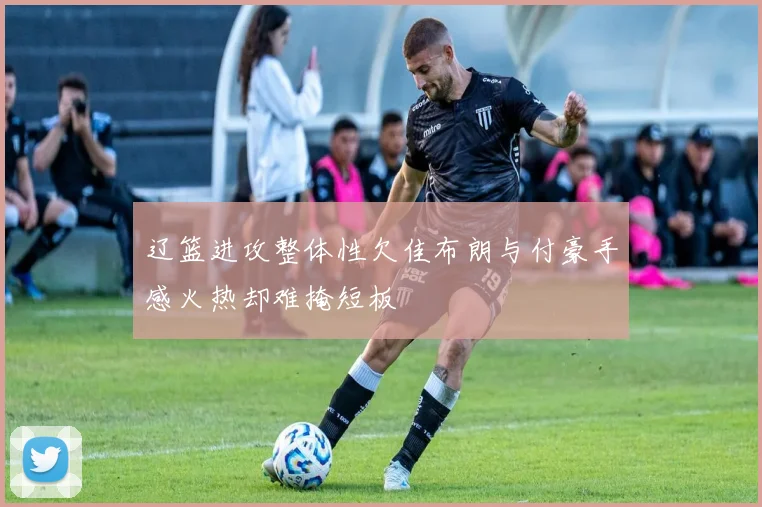 辽篮进攻整体性欠佳布朗与付豪手感火热却难掩短板
