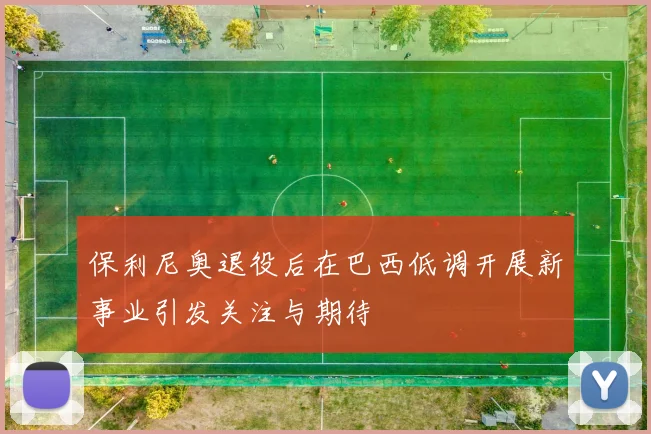保利尼奥退役后在巴西低调开展新事业引发关注与期待
