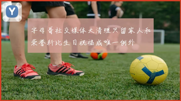 字母哥社交媒体大清理只留家人和荣誉科比生日祝福成唯一例外