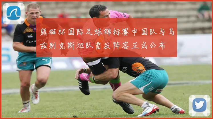 熊猫杯国际足球锦标赛中国队与乌兹别克斯坦队首发阵容正式公布